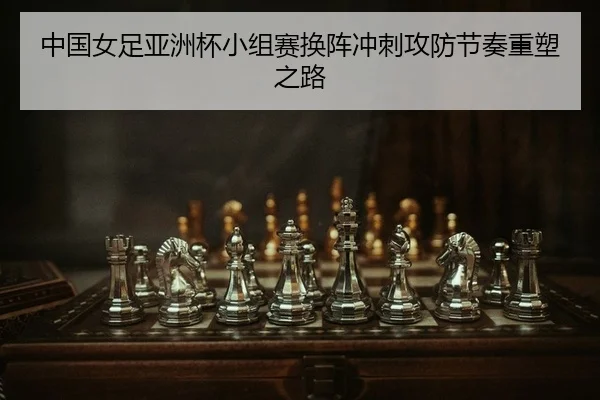 中国女足亚洲杯小组赛换阵冲刺攻防节奏重塑之路